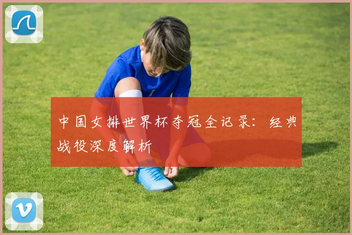 中国女排世界杯夺冠全记录:经典战役深度解析