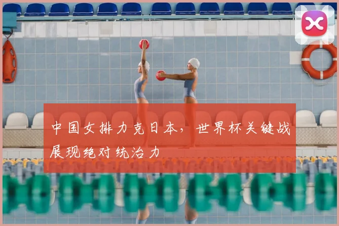 中国女排力克日本,世界杯关键战展现绝对统治力