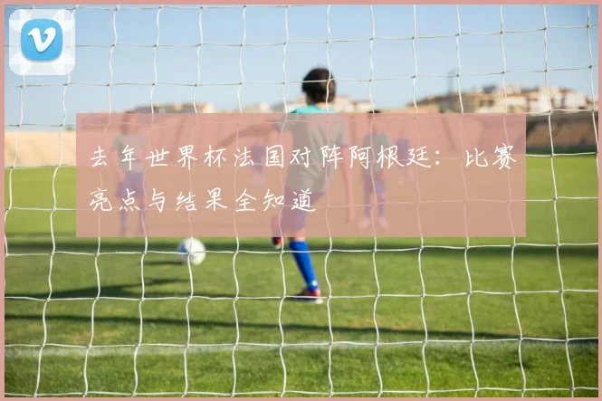 去年世界杯法国对阵阿根廷：比赛亮点与结果全知道